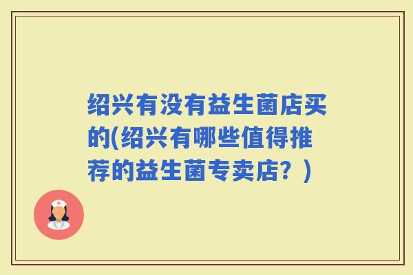 绍兴有没有益生菌店买的(绍兴有哪些值得推荐的益生菌专卖店?) 绍兴有没有益生菌店买的(绍兴有哪些值得推荐的益生菌专卖店?)