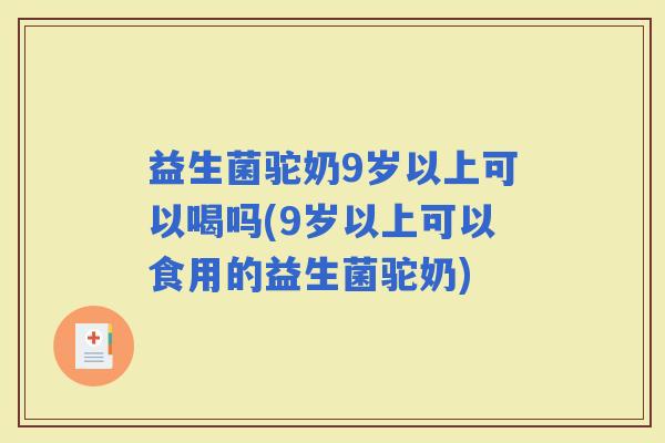 益生菌驼奶9岁以上可以喝吗(9岁以上可以食用的益生菌驼奶)