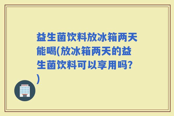 益生菌饮料放冰箱两天能喝(放冰箱两天的益生菌饮料可以享用吗?) 益生菌饮料放冰箱两天能喝(放冰箱两天的益生菌饮料可以享用吗?)