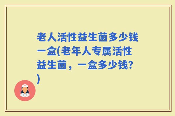 老人活性益生菌多少钱一盒(老年人专属活性益生菌,一盒多少钱?) 老人活性益生菌多少钱一盒(老年人专属活性益生菌,一盒多少钱?)