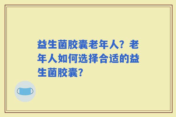 益生菌胶囊老年人?老年人如何选择合适的益生菌胶囊? 益生菌胶囊老年人?老年人如何选择合适的益生菌胶囊?