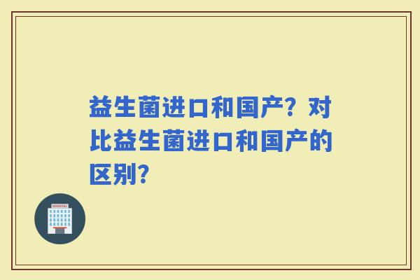 益生菌进口和国产?对比益生菌进口和国产的区别? 益生菌进口和国产?对比益生菌进口和国产的区别?