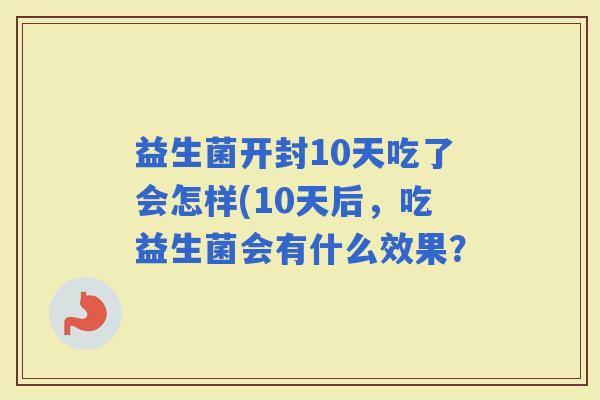 益生菌开封10天吃了会怎样(10天后,吃益生菌会有什么效果? 益生菌开封10天吃了会怎样(10天后,吃益生菌会有什么效果?