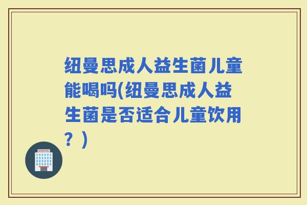 纽曼思成人益生菌儿童能喝吗(纽曼思成人益生菌是否适合儿童饮用?) 纽曼思成人益生菌儿童能喝吗(纽曼思成人益生菌是否适合儿童饮用?)