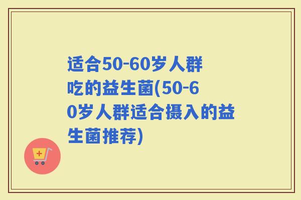 适合50-60岁人群吃的益生菌(50-60岁人群适合摄入的益生菌推荐) 适合50-60岁人群吃的益生菌(50-60岁人群适合摄入的益生菌推荐)