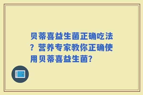贝蒂喜益生菌正确吃法?营养专家教你正确使用贝蒂喜益生菌? 贝蒂喜益生菌正确吃法?营养专家教你正确使用贝蒂喜益生菌?
