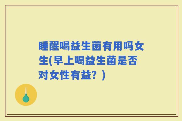 睡醒喝益生菌有用吗女生(早上喝益生菌是否对女性有益？)