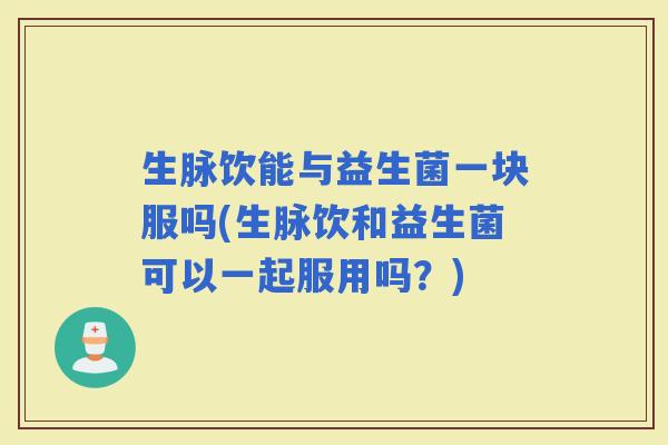 生脉饮能与益生菌一块服吗(生脉饮和益生菌可以一起服用吗？)