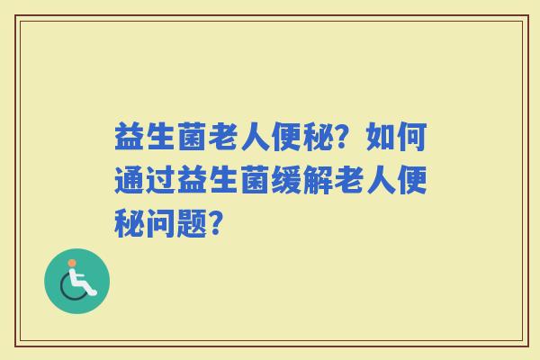 益生菌老人？如何通过益生菌缓解老人问题？