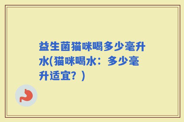 益生菌猫咪喝多少毫升水(猫咪喝水:多少毫升适宜?) 益生菌猫咪喝多少毫升水(猫咪喝水:多少毫升适宜?)