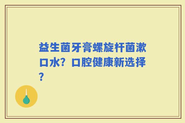 益生菌牙膏螺旋杆菌漱口水?口腔健康新选择? 益生菌牙膏螺旋杆菌漱口水?口腔健康新选择?