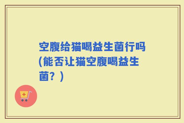 空腹给猫喝益生菌行吗(能否让猫空腹喝益生菌？)