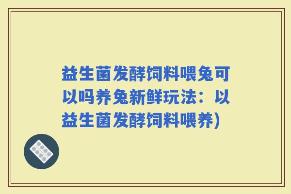 益生菌发酵饲料喂兔可以吗养兔新鲜玩法：以益生菌发酵饲料喂养)