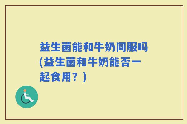 益生菌能和牛奶同服吗(益生菌和牛奶能否一起食用?) 益生菌能和牛奶同服吗(益生菌和牛奶能否一起食用?)