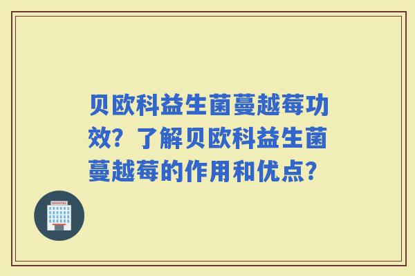 贝欧科益生菌蔓越莓功效？了解贝欧科益生菌蔓越莓的作用和优点？