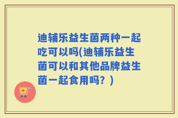 迪辅乐益生菌两种一起吃可以吗(迪辅乐益生菌可以和其他品牌益生菌一起食用吗?) 迪辅乐益生菌两种一起吃可以吗(迪辅乐益生菌可以和其他品牌益生菌一起食用吗?)