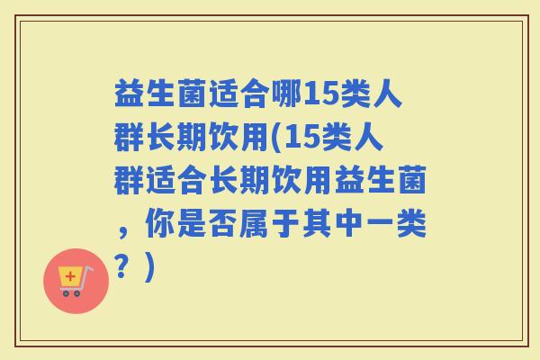 益生菌适合哪15类人群长期饮用(15类人群适合长期饮用益生菌，你是否属于其中一类？)