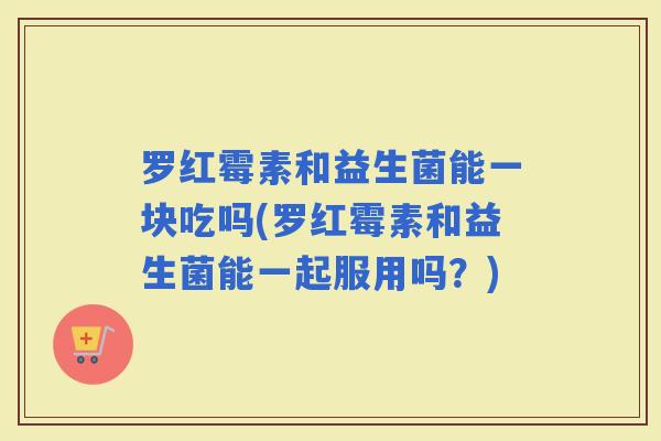 罗红霉素和益生菌能一块吃吗(罗红霉素和益生菌能一起服用吗?) 罗红霉素和益生菌能一块吃吗(罗红霉素和益生菌能一起服用吗?)