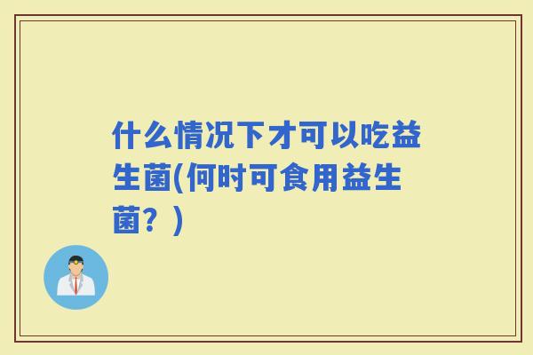 什么情况下才可以吃益生菌(何时可食用益生菌？)