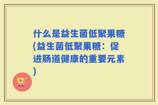 什么是益生菌低聚果糖(益生菌低聚果糖：促进肠道健康的重要元素)