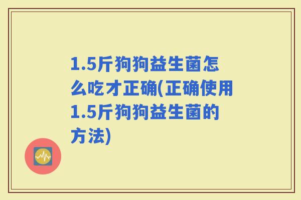 1.5斤狗狗益生菌怎么吃才正确(正确使用1.5斤狗狗益生菌的方法)