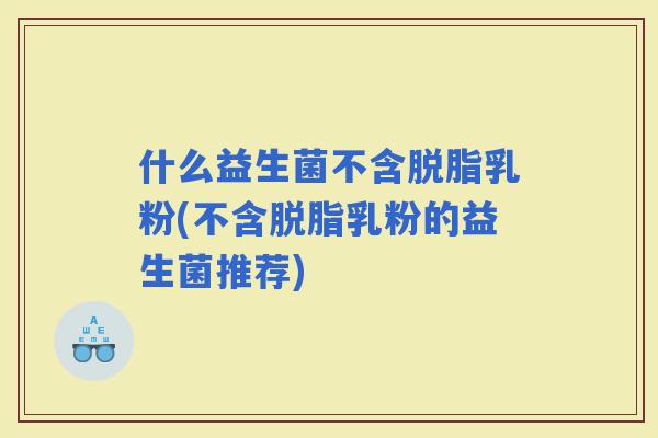 什么益生菌不含脱脂乳粉(不含脱脂乳粉的益生菌推荐)