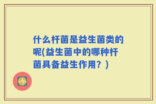 什么杆菌是益生菌类的呢(益生菌中的哪种杆菌具备益生作用？)