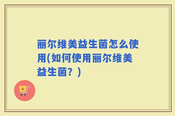 丽尔维美益生菌怎么使用(如何使用丽尔维美益生菌？)