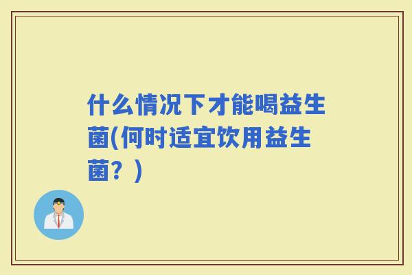 什么情况下才能喝益生菌(何时适宜饮用益生菌？)