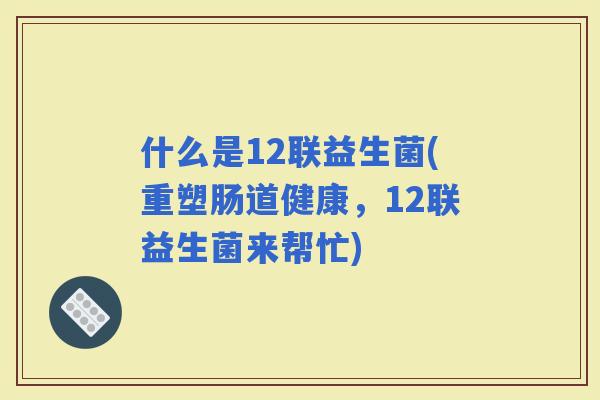 什么是12联益生菌(重塑肠道健康，12联益生菌来帮忙)