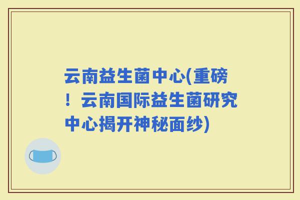 云南益生菌中心(重磅！云南国际益生菌研究中心揭开神秘面纱)