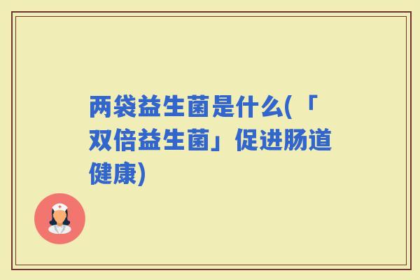 两袋益生菌是什么(「双倍益生菌」促进肠道健康)