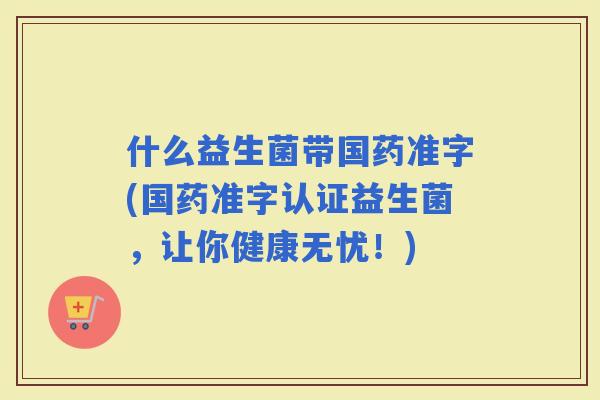 什么益生菌带国药准字(国药准字认证益生菌，让你健康无忧！)