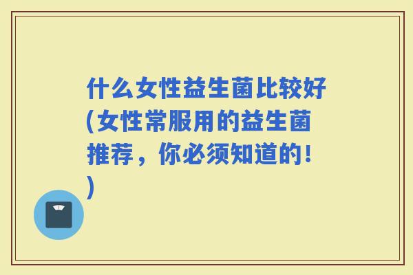 什么女性益生菌比较好(女性常服用的益生菌推荐，你必须知道的！)