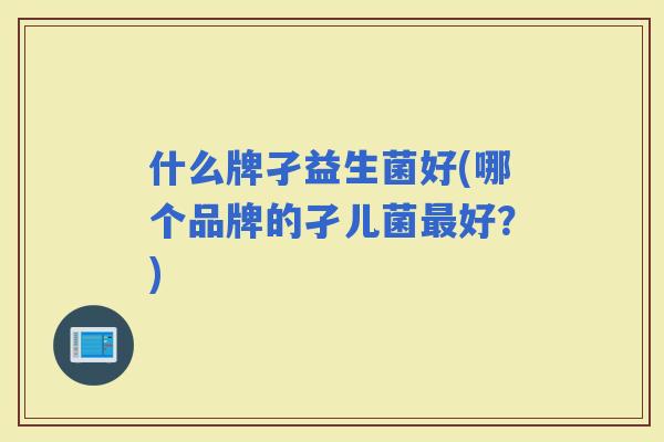 什么牌孑益生菌好(哪个品牌的孑儿菌好？)