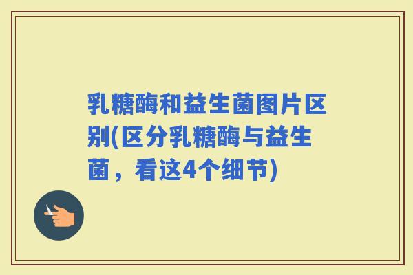 乳糖酶和益生菌图片区别(区分乳糖酶与益生菌，看这4个细节)