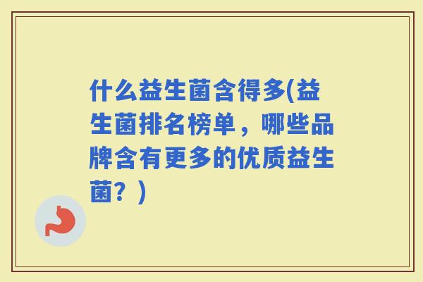 什么益生菌含得多(益生菌排名榜单，哪些品牌含有更多的优质益生菌？)