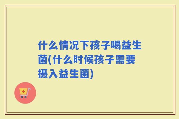什么情况下孩子喝益生菌(什么时候孩子需要摄入益生菌)