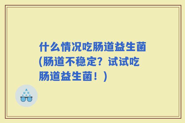 什么情况吃肠道益生菌(肠道不稳定？试试吃肠道益生菌！)