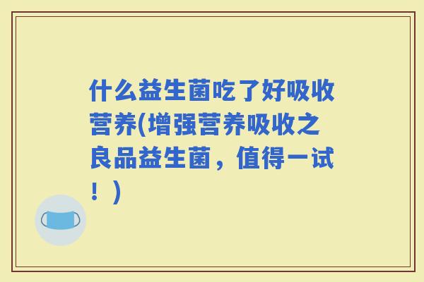 什么益生菌吃了好吸收营养(增强营养吸收之良品益生菌，值得一试！)