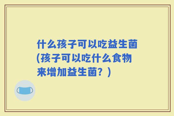 什么孩子可以吃益生菌(孩子可以吃什么食物来增加益生菌？)