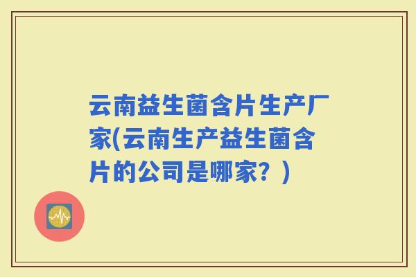 云南益生菌含片生产厂家(云南生产益生菌含片的公司是哪家？)
