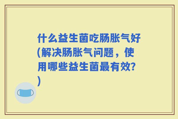 什么益生菌吃肠好(解决肠问题，使用哪些益生菌有效？)