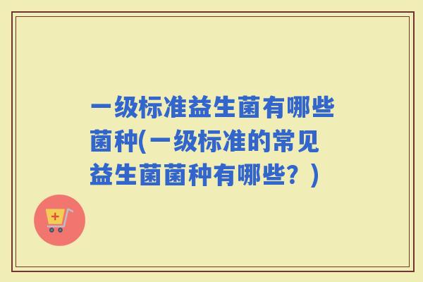 一级标准益生菌有哪些菌种(一级标准的常见益生菌菌种有哪些？)