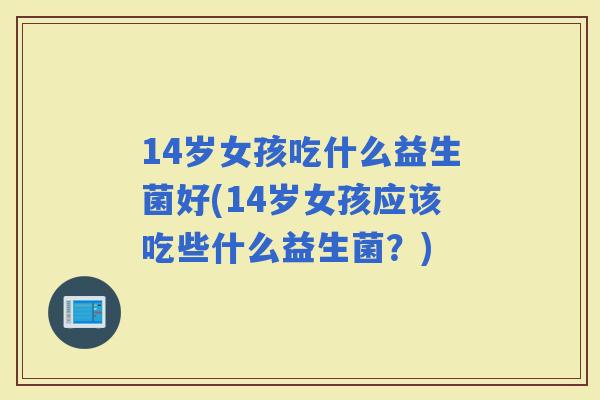 14岁女孩吃什么益生菌好(14岁女孩应该吃些什么益生菌？)
