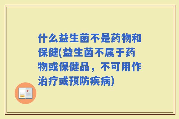 什么益生菌不是和保健(益生菌不属于或保健品，不可用作或)