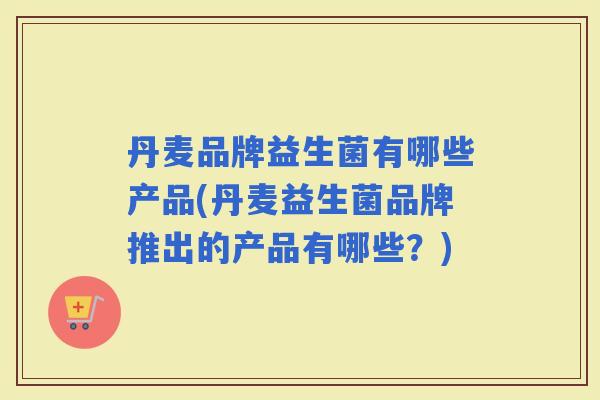 丹麦品牌益生菌有哪些产品(丹麦益生菌品牌推出的产品有哪些？)
