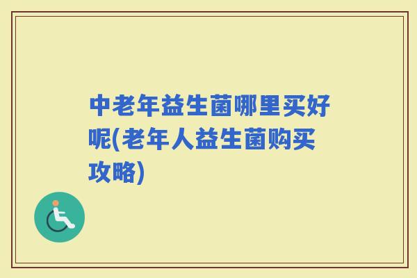 中老年益生菌哪里买好呢(老年人益生菌购买攻略)