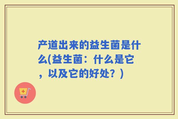 产道出来的益生菌是什么(益生菌：什么是它，以及它的好处？)