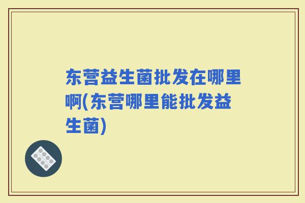 东营益生菌批发在哪里啊(东营哪里能批发益生菌)